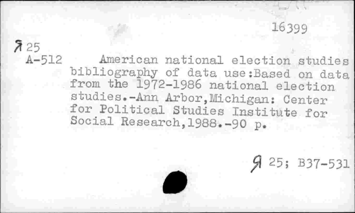 ﻿16399
2 25
A-512 American national election studies bibliography of data use:Based on data from the 1972-1986 national election studies.-Ann Arbor,Michigan: Center for Political Studies Institute for Social Research,1988.-90 p.
25; B37-531